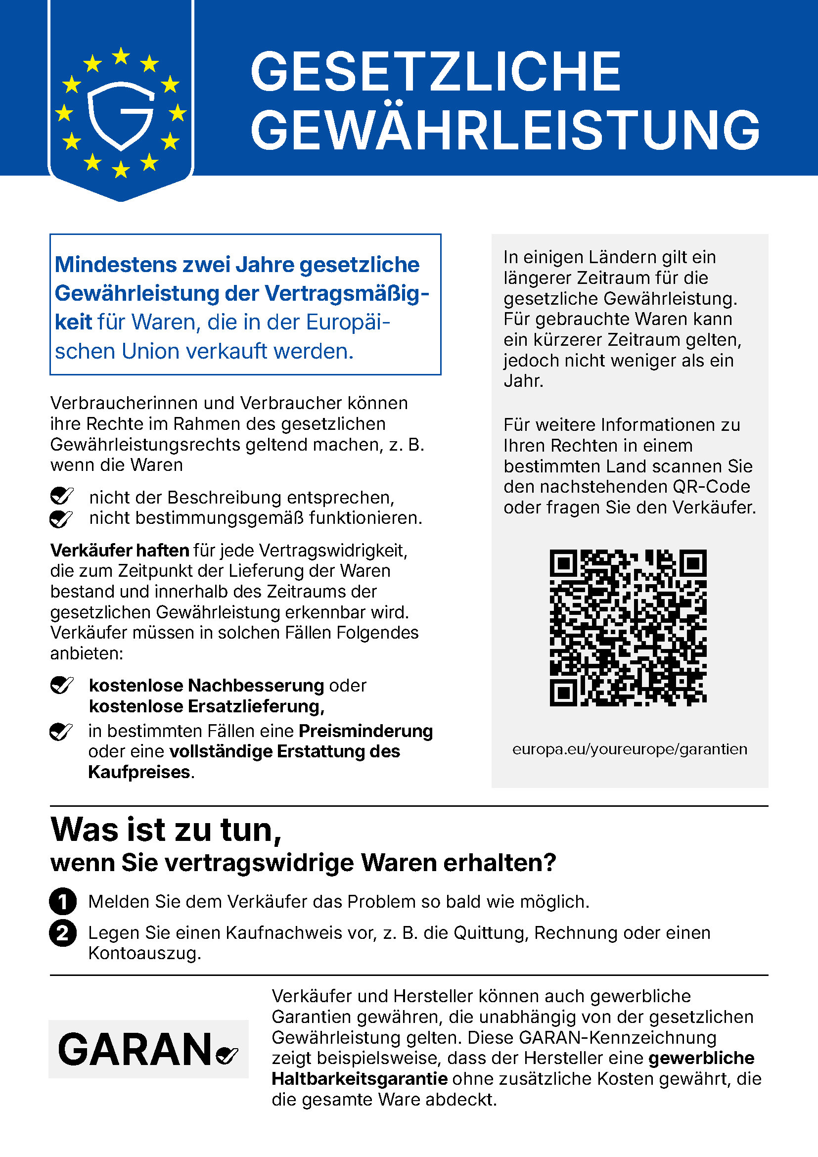 Gesetzliche Gewährleistung. Mindestens zwei Jahre gesetzliche Gewährleistung der Vertragsmäßigkeit für Waren, die in der Europäischen Union verkauft werden. Verbraucherinnen und Verbraucher können ihre Rechte im Rahmen des gesetzlichen Gewährleistungsrechts geltend machen, z. B. wenn die Waren nicht der Beschreibung entsprechen oder nicht bestimmungsgemäß funktionieren. Verkäufer haften für jede Vertragswidrigkeit, die zum Zeitpunkt der Lieferung der Waren bestand und innerhalb des Zeitraums der gesetzlichen Gewährleistung erkennbar wird. Verkäufer müssen in solchen Fällen kostenlose Nachbesserung oder kostenlose Ersatzlieferung anbieten, in bestimmten Fällen eine Preisminderung oder eine vollständige Erstattung des Kaufpreises. In einigen Ländern gilt ein längerer Zeitraum für die gesetzliche Gewährleistung. Für gebrauchte Waren kann ein kürzerer Zeitraum gelten, jedoch nicht weniger als ein Jahr. Was ist zu tun, wenn Sie vertragswidrige Waren erhalten? 1. Melden Sie dem Verkäufer das Problem so bald wie möglich. 2. Legen Sie einen Kaufnachweis vor, z. B. die Quittung, Rechnung oder einen Kontoauszug. Verkäufer und Hersteller können auch gewerbliche Garantien gewähren, die unabhängig von der gesetzlichen Gewährleistung gelten. Die GARAN-Kennzeichnung zeigt beispielsweise, dass der Hersteller eine gewerbliche Haltbarkeitsgarantie ohne zusätzliche Kosten gewährt, die die gesamte Ware abdeckt. Weitere Informationen: europa.eu/youreurope/garantien